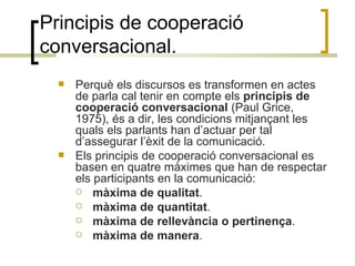 Principis de cooperació conversacional. Perquè els discursos es transformen en actes de parla cal tenir en compte els  principis de cooperació conversacional  (Paul Grice, 1975), és a dir, les condicions mitjançant les quals els parlants han d’actuar per tal d’assegurar l’èxit de la comunicació. Els principis de cooperació conversacional es basen en quatre màximes que han de respectar els participants en la comunicació:  màxima de qualitat . màxima de quantitat . màxima de rellevància o pertinença . màxima de manera . 