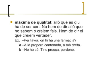 màxima de qualitat : allò que es diu ha de ser cert. No hem de dir allò que no sabem o creiem fals. Hem de dir el que creiem vertader. Ex.  –Per favor, on hi ha una farmàcia? a  –A la propera cantonada, a mà dreta. b  –No ho sé. Tinc pressa, perdone. 