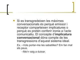Si es transgredeixen les màximes conversacionals és perquè emissor i receptor comparteixen implicatures o perquè es pretén conferir ironia a l’acte comunicatiu. El concepte d’ implicatura conversacional  dóna compte de les transgressions d’aquest sistema ideal. Ex. –Vols portar-me les sabatilles? Em fan mal els peus.  – Me’n vaig a dutxar. 