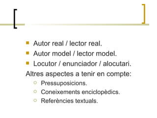 Autor real / lector real. Autor model / lector model. Locutor / enunciador / alocutari. Altres aspectes a tenir en compte: Pressuposicions. Coneixements enciclopèdics. Referències textuals. 