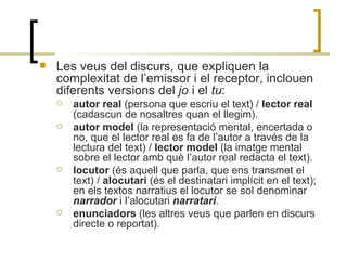 Les veus del discurs, que expliquen la complexitat de l’emissor i el receptor, inclouen diferents versions del  jo  i el  tu :   autor real  (persona que escriu el text) /  lector real  (cadascun de nosaltres quan el llegim). autor model  (la representació mental, encertada o no, que el lector real es fa de l’autor a través de la lectura del text) /  lector model  (la imatge mental sobre el lector amb què l’autor real redacta el text). locutor  (és aquell que parla, que ens transmet el text) /  alocutari  (és el destinatari implícit en el text); en els textos narratius el locutor se sol denominar  narrador  i l’alocutari  narratari . enunciadors  (les altres veus que parlen en discurs directe o reportat). 