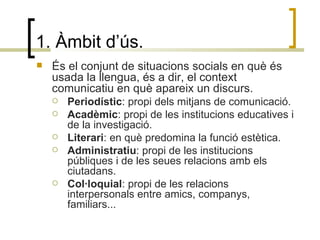 1. Àmbit d’ús. És el conjunt de situacions socials en què és usada la llengua, és a dir, el context comunicatiu en què apareix un discurs. Periodístic : propi dels mitjans de comunicació. Acadèmic : propi de les institucions educatives i de la investigació. Literari : en què predomina la funció estètica. Administratiu : propi de les institucions públiques i de les seues relacions amb els ciutadans. Col·loquial : propi de les relacions interpersonals entre amics, companys, familiars... 
