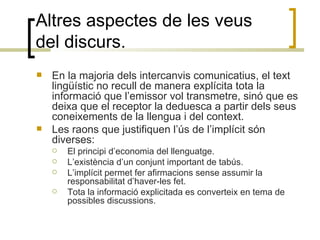 Altres aspectes de les veus del discurs. En la majoria dels intercanvis comunicatius, el text lingüístic no recull de manera explícita tota la informació que l’emissor vol transmetre, sinó que es deixa que el receptor la deduesca a partir dels seus coneixements de la llengua i del context.  Les raons que justifiquen l’ús de l’implícit són diverses: El principi d’economia del llenguatge. L’existència d’un conjunt important de tabús. L’implícit permet fer afirmacions sense assumir la responsabilitat d’haver-les fet.  Tota la informació explicitada es converteix en tema de possibles discussions. 