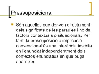 Pressuposicions. Són aquelles que deriven directament dels significats de les paraules i no de factors contextuals o situacionals. Per tant, la pressuposició o implicació convencional és una inferència inscrita en l’enunciat independentment dels contextos enunciatius en què puga aparéixer. 