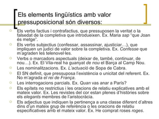 Els elements lingüístics amb valor pressuposicional són diversos: Els verbs factius i contrafactius, que pressuposen la veritat o la falsedat de la completiva que introdueixen. Ex. Maria  sap  “que Joan és metge”. Els verbs subjectius (confessar, assassinar, ajusticiar…), que impliquen un judici de valor sobre la completiva. Ex.  Confesse  que m’agraden les telenovel·les. Verbs o marcadors aspectuals (deixar de, també, continuar, de nou…). Ex. El Vila-real ha guanyat  de nou  el Barça al Camp Nou. Les nominalitzacions. Ex.  L’actuació  de Sopa de Cabra. El SN definit, que pressuposa l’existència o unicitat del referent. Ex. No m’agrada  el rei de França . Les interrogacions parcials. Ex.  Quan  vas anar a París? Els epítets no restrictius i les oracions de relatiu explicatives amb el mateix valor. Ex. Les revistes del cor estan plenes d’històries sobre els  elegants  membres de l’aristocràcia. Els adjectius que indiquen la pertinença a una classe diferent d’altres dins d’un mateix grup de referència o les oracions de relatiu especificatives amb el mateix valor. Ex. He comprat roses  roges .  