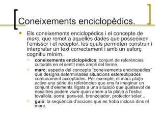 Coneixements enciclopèdics. Els coneixements enciclopèdics i el concepte de  marc , que remet a aquelles dades que posseeixen l’emissor i el receptor, les quals permeten construir i interpretar un text correctament i amb un esforç cognitiu mínim. coneixements enciclopèdics : conjunt de referències culturals en el sentit més ampli del terme. marc : aspecte del concepte “coneixements enciclopèdics” que designa determinades situacions estereotipades comunament acceptades. Per exemple, el marc  platja  activa una sèrie de referències que ens fa imaginar un conjunt d’elements lligats a una situació que qualsevol de nosaltres podem viure quan anem a la platja a l’estiu: tovallola, sorra, para-sol, bronzejador, protector solar... guió : la seqüència d’accions que es troba inclosa dins el marc.  
