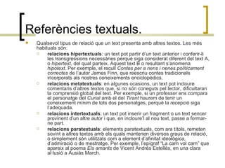 Referències textuals. Qualsevol tipus de relació que un text presenta amb altres textos. Les més habituals són: relacions hipertextuals : un text pot partir d’un text anterior i conferir-li les transgressions necessàries perquè siga considerat diferent del text A, o  hipertext , del qual parteix. Aquest text B o resultant s’anomena  hipotext . Per exemple, el recull  Contes per a nens i nenes políticament correctes  de l’autor James Finn, que reescriu contes tradicionals incorporats als nostres coneixements enciclopèdics. relacions metatextuals : en algunes ocasions, un text pot incloure comentaris d’altres textos que, si no són coneguts pel lector, dificultaran la comprensió global del text. Per exemple, si un professor ens compara el personatge del  Curial  amb el del  Tirant  haurem de tenir un coneixement mínim de tots dos personatges, perquè la recepció siga l’adequada. relacions intertextuals : un text pot inserir un fragment o un text sencer provinent d’un altre autor i que, en incloure’l al nou text, passe a formar-ne part. relacions paratextuals : elements paratextuals, com ara títols, remeten sovint a altres textos amb els quals mantenen diversos graus de relació, o simplement són utilitzats com a element d’afinitat ideològica, d’admiració o de mestratge. Per exemple, l’epígraf “La carn vol carn” que apareix al poema  Els amants  de Vicent Andrés Estellés, en una clara al·lusió a Ausiàs March. 
