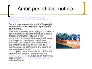 Àmbit periodístic: notícia Milers  de persones  s'apleguen  a  València  en la  manifestació  del  Nou   d'Octubre .  Durant la processó del matí, s'ha penjat una estelada a la plaça de l'ajuntament de València.  Milers de persones s'han aplegat a València per a manifestar-se amb motiu de la diada del Nou d'Octubre. Tot i que a mig recorregut ha començat a ploure fort, cosa que ha portat que alguns participants marxessin, la majoria de manifestants ha aguantat sota la pluja fins al final de la manifestació. La Comissió 9 d'Octubre ha triat enguany el lema ' Pels   nostres   drets ,  pel   nostre  país ' per a denunciar la política del PP contra la llengua i els drets socials.  Endavant ,  Maulets  i CAJEI s'han manifestat sota el lema ' Els   Països   Catalans   decidim   independència '.  