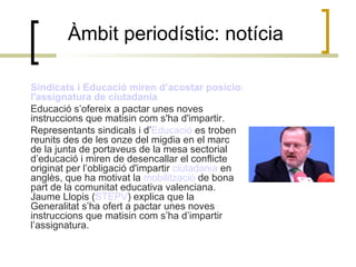 Àmbit periodístic: notícia Sindicats i Educació miren d’acostar posicions respecte  l'assignatura  de ciutadania Educació s’ofereix a pactar unes noves instruccions que matisin com s'ha d'impartir. Representants sindicals i d’ Educació  es troben reunits des de les onze del migdia en el marc de la junta de portaveus de la mesa sectorial d’educació i miren de desencallar el conflicte originat per l’obligació d'impartir  ciutadania  en anglès, que ha motivat la  mobilització  de bona part de la comunitat educativa valenciana. Jaume Llopis ( STEPV ) explica que la Generalitat s’ha ofert a pactar unes noves instruccions que matisin com s’ha d’impartir l’assignatura. 