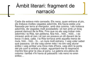 Àmbit literari: fragment de narració Cada dia estava més cansada. Els nens, quan entrava al pis, els trobava moltes vegades adormits. Els havia estès una flassada per terra al menjador, amb dos coixins, i els trobava adormits, de vegades molt acostadets i el nen amb un braç passat damunt de la Rita. Fins que no els vaig trobar més adormits i la Rita, tan petitona, feia hiiii... hiiiii... hiiiiii... i es miraven amb el nen i el nen es posava un dit davant de la boca i li deia, calla. I la Rita tornava amb aquella mena de riure, hiiiii... hiiiii... hi... un riure molt estrany. I vaig voler saber què passava. Un dia vaig córrer més i no em vaig aturar enlloc i vaig arribar una mica més d'hora, vaig obrir la porta del pis com si entrés a robar, aguantant-me la respiració mentre feia girar la clau al pany. La galeria era plena de coloms i també n'hi havia al passadís i els nens no eren enlloc…  