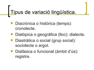 Tipus de variació lingüística. <ul><li>Diacrònica o històrica (temps): cronolecte. </li></ul><ul><li>Diatòpica o geogràfic...