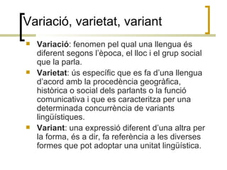 Variació, varietat, variant <ul><li>Variació : fenomen pel qual una llengua és diferent segons l’època, el lloc i el grup ...