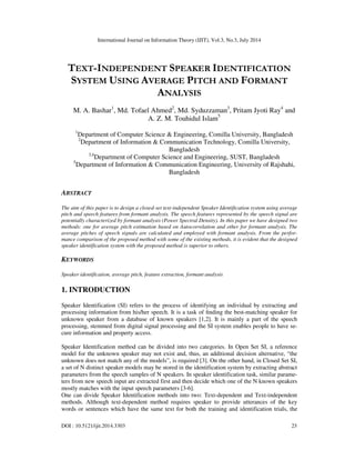 International Journal on Information Theory (IJIT), Vol.3, No.3, July 2014
DOI : 10.5121/ijit.2014.3303 23
TEXT-INDEPENDENT SPEAKER IDENTIFICATION
SYSTEM USING AVERAGE PITCH AND FORMANT
ANALYSIS
M. A. Bashar1
, Md. Tofael Ahmed2
, Md. Syduzzaman3
, Pritam Jyoti Ray4
and
A. Z. M. Touhidul Islam5
1
Department of Computer Science & Engineering, Comilla University, Bangladesh
2
Department of Information & Communication Technology, Comilla University,
Bangladesh
3,4
Department of Computer Science and Engineering, SUST, Bangladesh
5
Department of Information & Communication Engineering, University of Rajshahi,
Bangladesh
ABSTRACT
The aim of this paper is to design a closed-set text-independent Speaker Identification system using average
pitch and speech features from formant analysis. The speech features represented by the speech signal are
potentially characterized by formant analysis (Power Spectral Density). In this paper we have designed two
methods: one for average pitch estimation based on Autocorrelation and other for formant analysis. The
average pitches of speech signals are calculated and employed with formant analysis. From the perfor-
mance comparison of the proposed method with some of the existing methods, it is evident that the designed
speaker identification system with the proposed method is superior to others.
KEYWORDS
Speaker identification, average pitch, feature extraction, formant analysis
1. INTRODUCTION
Speaker Identification (SI) refers to the process of identifying an individual by extracting and
processing information from his/her speech. It is a task of ﬁnding the best-matching speaker for
unknown speaker from a database of known speakers [1,2]. It is mainly a part of the speech
processing, stemmed from digital signal processing and the SI system enables people to have se-
cure information and property access.
Speaker Identification method can be divided into two categories. In Open Set SI, a reference
model for the unknown speaker may not exist and, thus, an additional decision alternative, “the
unknown does not match any of the models”, is required [3]. On the other hand, in Closed Set SI,
a set of N distinct speaker models may be stored in the identification system by extracting abstract
parameters from the speech samples of N speakers. In speaker identification task, similar parame-
ters from new speech input are extracted first and then decide which one of the N known speakers
mostly matches with the input speech parameters [3-6].
One can divide Speaker Identification methods into two: Text-dependent and Text-independent
methods. Although text-dependent method requires speaker to provide utterances of the key
words or sentences which have the same text for both the training and identification trials, the
 