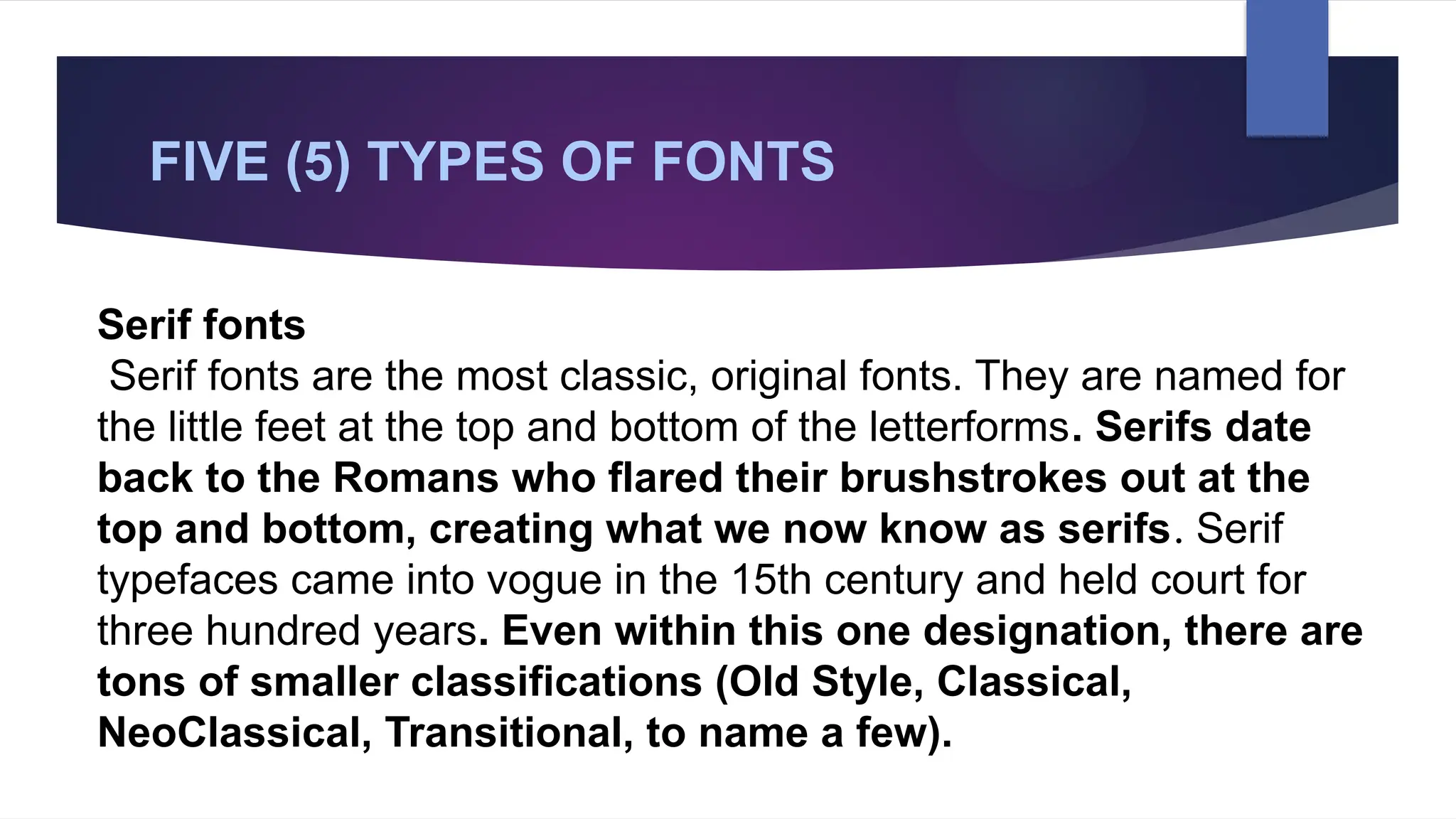FIVE (5) TYPES OF FONTS
Serif fonts
Serif fonts are the most classic, original fonts. They are named for
the little feet at the top and bottom of the letterforms. Serifs date
back to the Romans who flared their brushstrokes out at the
top and bottom, creating what we now know as serifs. Serif
typefaces came into vogue in the 15th century and held court for
three hundred years. Even within this one designation, there are
tons of smaller classifications (Old Style, Classical,
NeoClassical, Transitional, to name a few).
 