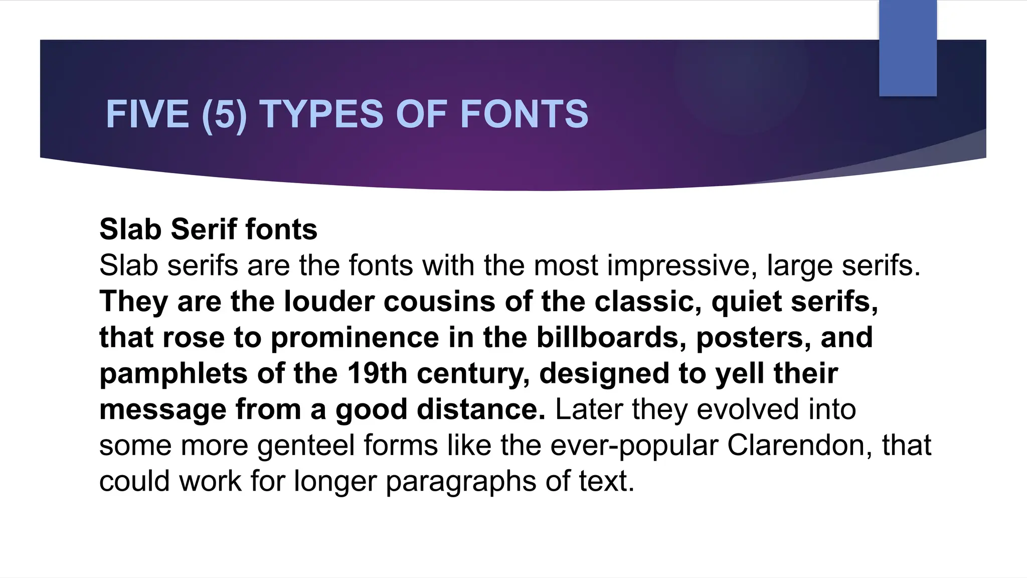 FIVE (5) TYPES OF FONTS
Slab Serif fonts
Slab serifs are the fonts with the most impressive, large serifs.
They are the louder cousins of the classic, quiet serifs,
that rose to prominence in the billboards, posters, and
pamphlets of the 19th century, designed to yell their
message from a good distance. Later they evolved into
some more genteel forms like the ever-popular Clarendon, that
could work for longer paragraphs of text.
 