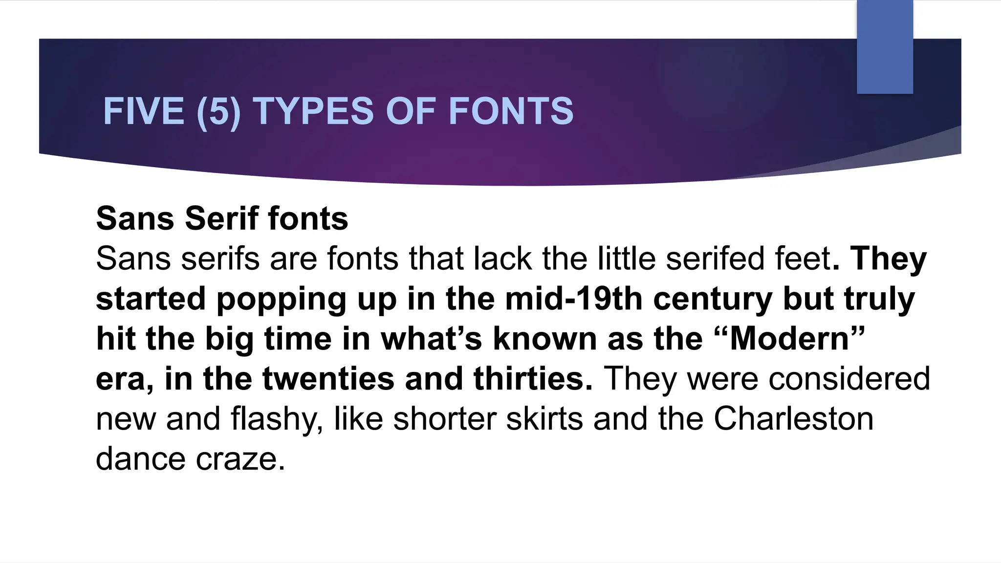 FIVE (5) TYPES OF FONTS
Sans Serif fonts
Sans serifs are fonts that lack the little serifed feet. They
started popping up in the mid-19th century but truly
hit the big time in what’s known as the “Modern”
era, in the twenties and thirties. They were considered
new and flashy, like shorter skirts and the Charleston
dance craze.
 