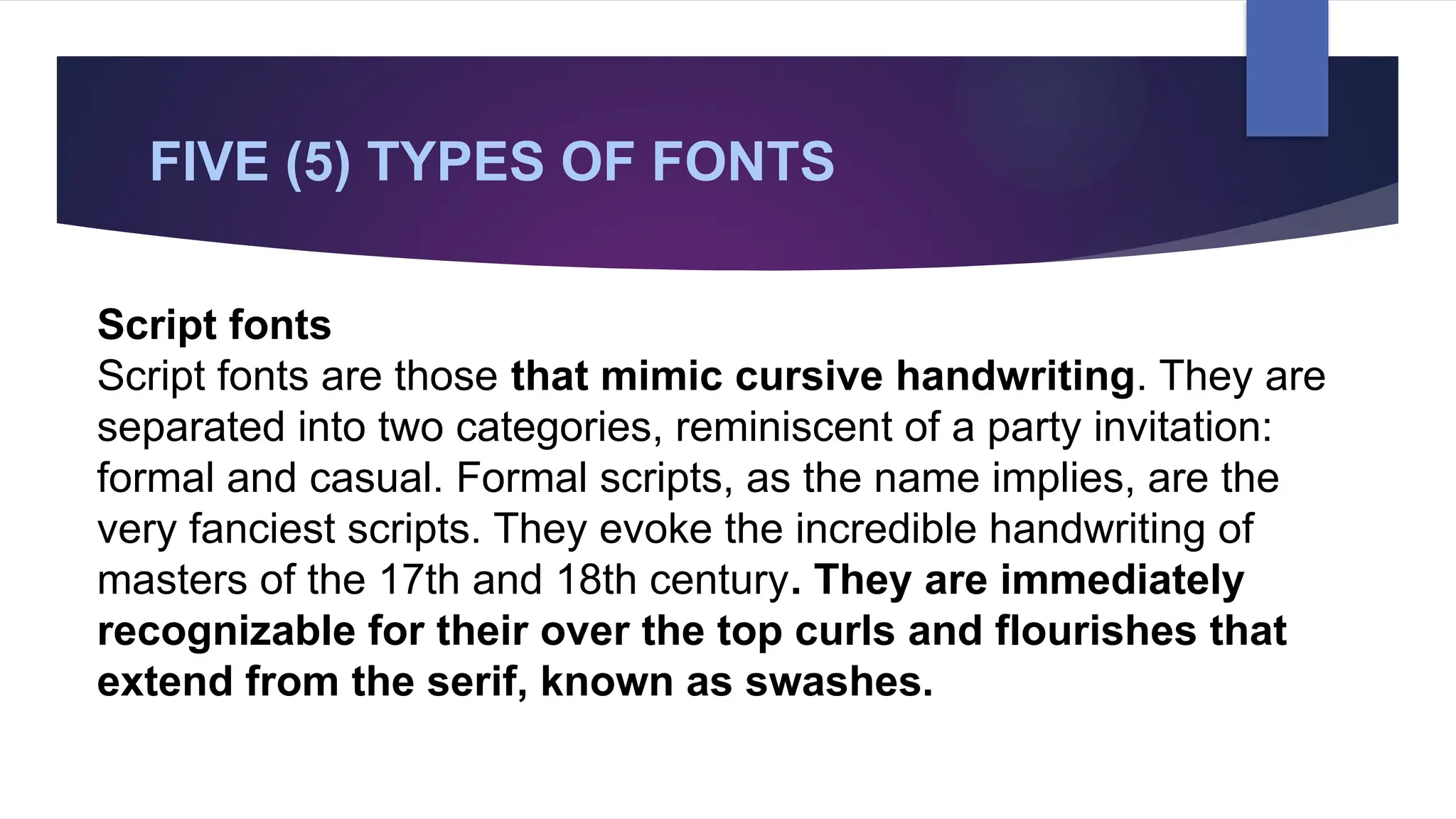 FIVE (5) TYPES OF FONTS
Script fonts
Script fonts are those that mimic cursive handwriting. They are
separated into two categories, reminiscent of a party invitation:
formal and casual. Formal scripts, as the name implies, are the
very fanciest scripts. They evoke the incredible handwriting of
masters of the 17th and 18th century. They are immediately
recognizable for their over the top curls and flourishes that
extend from the serif, known as swashes.
 