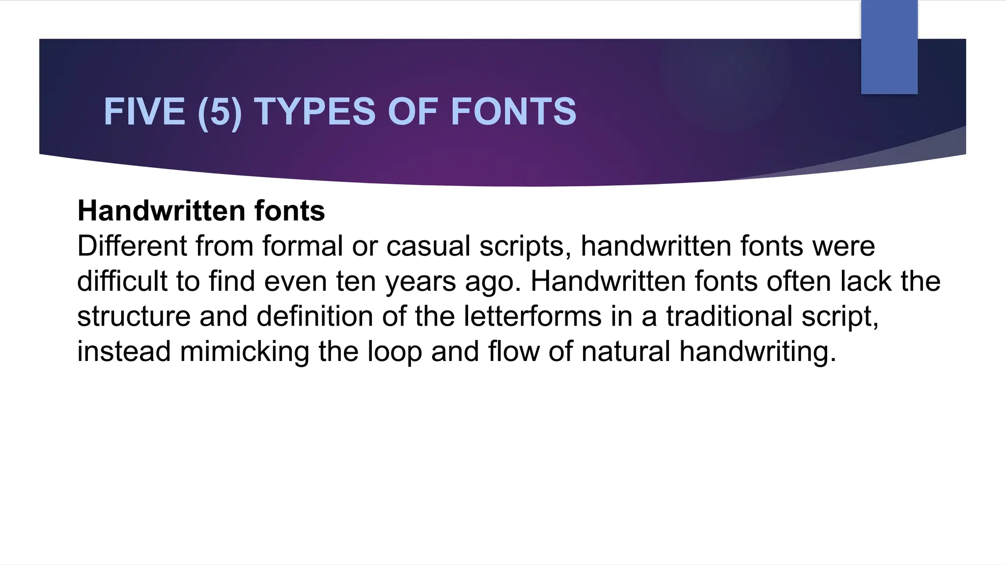 FIVE (5) TYPES OF FONTS
Handwritten fonts
Different from formal or casual scripts, handwritten fonts were
difficult to find even ten years ago. Handwritten fonts often lack the
structure and definition of the letterforms in a traditional script,
instead mimicking the loop and flow of natural handwriting.
 