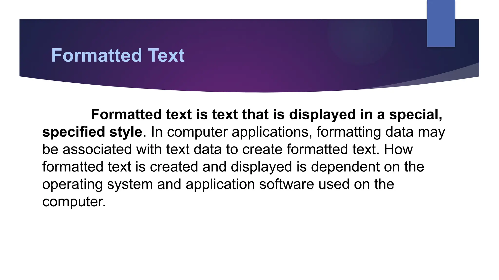 Formatted Text
Formatted text is text that is displayed in a special,
specified style. In computer applications, formatting data may
be associated with text data to create formatted text. How
formatted text is created and displayed is dependent on the
operating system and application software used on the
computer.
 