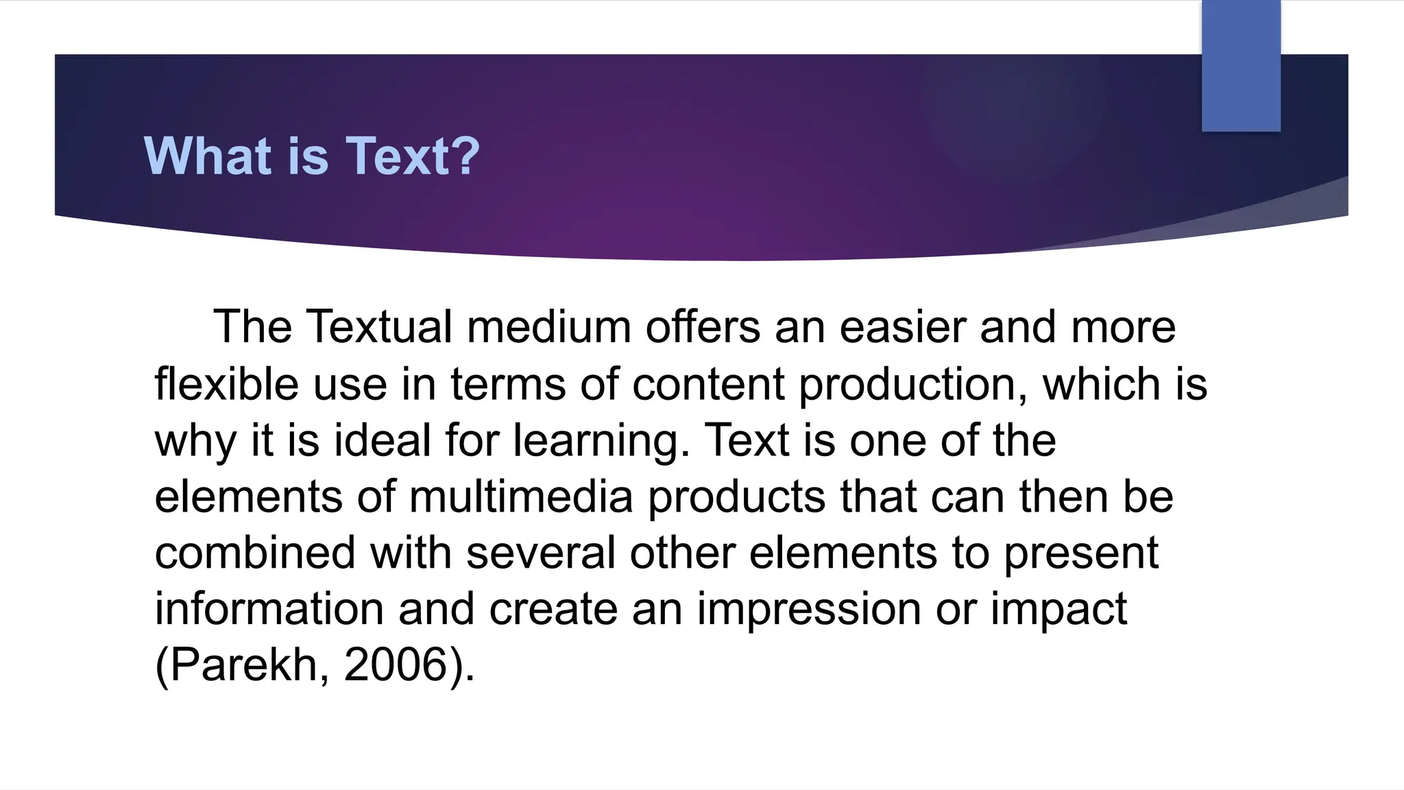 What is Text?
The Textual medium offers an easier and more
flexible use in terms of content production, which is
why it is ideal for learning. Text is one of the
elements of multimedia products that can then be
combined with several other elements to present
information and create an impression or impact
(Parekh, 2006).
 