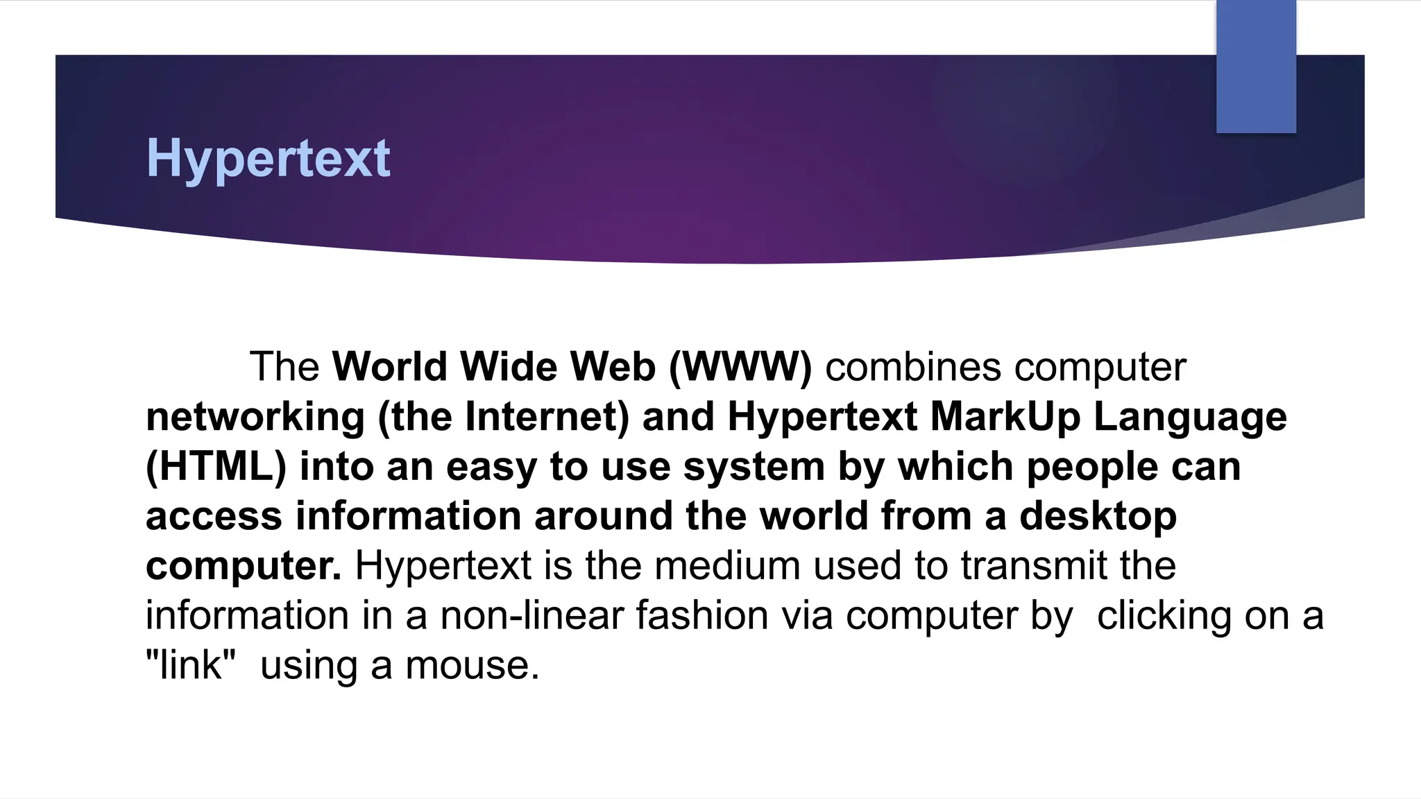 Hypertext
The World Wide Web (WWW) combines computer
networking (the Internet) and Hypertext MarkUp Language
(HTML) into an easy to use system by which people can
access information around the world from a desktop
computer. Hypertext is the medium used to transmit the
information in a non-linear fashion via computer by clicking on a
"link" using a mouse.
 