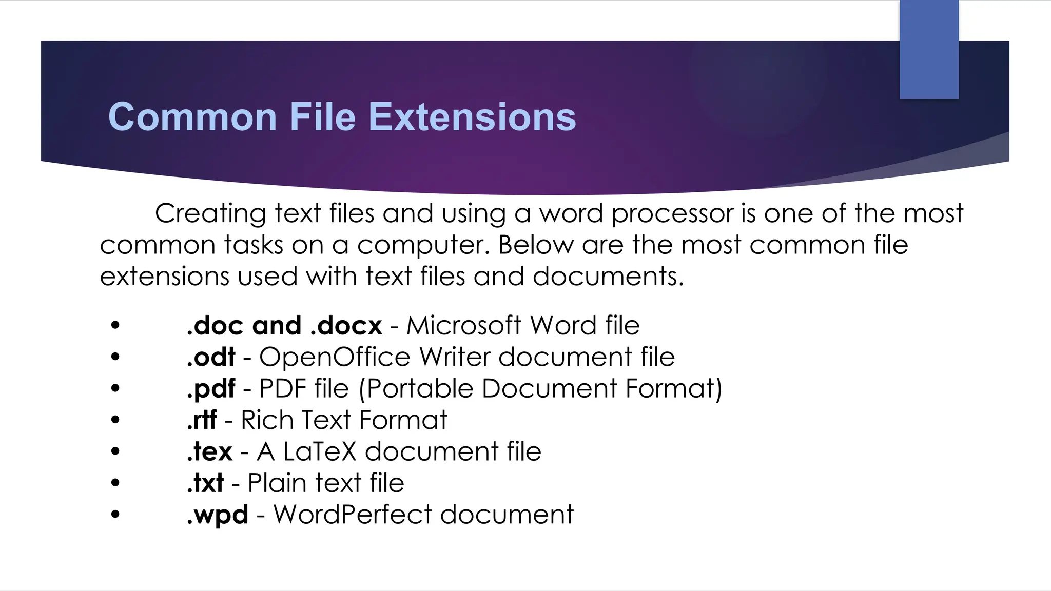 Common File Extensions
Creating text files and using a word processor is one of the most
common tasks on a computer. Below are the most common file
extensions used with text files and documents.
• .doc and .docx - Microsoft Word file
• .odt - OpenOffice Writer document file
• .pdf - PDF file (Portable Document Format)
• .rtf - Rich Text Format
• .tex - A LaTeX document file
• .txt - Plain text file
• .wpd - WordPerfect document
 