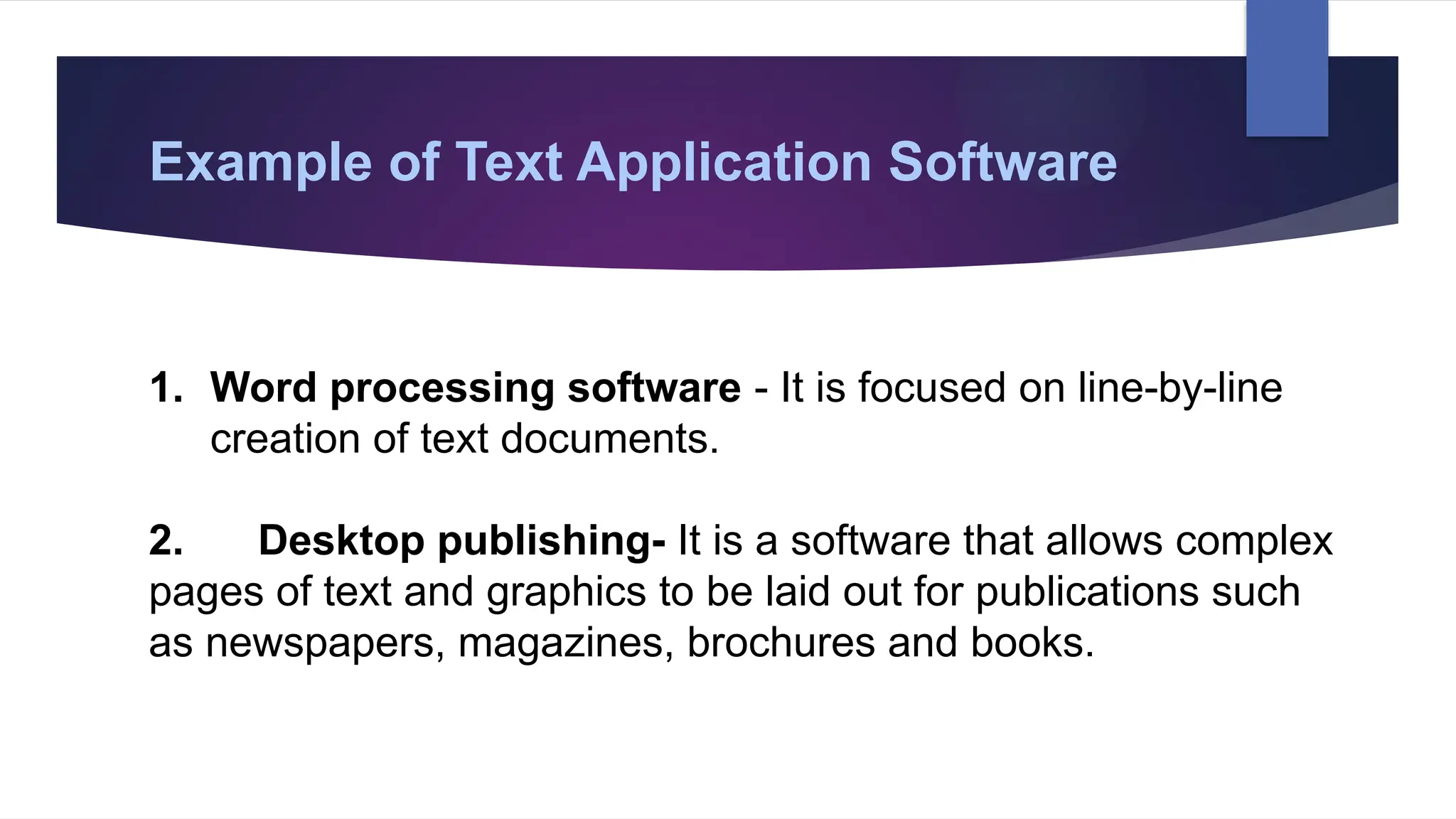 Example of Text Application Software
1. Word processing software - It is focused on line-by-line
creation of text documents.
2. Desktop publishing- It is a software that allows complex
pages of text and graphics to be laid out for publications such
as newspapers, magazines, brochures and books.
 