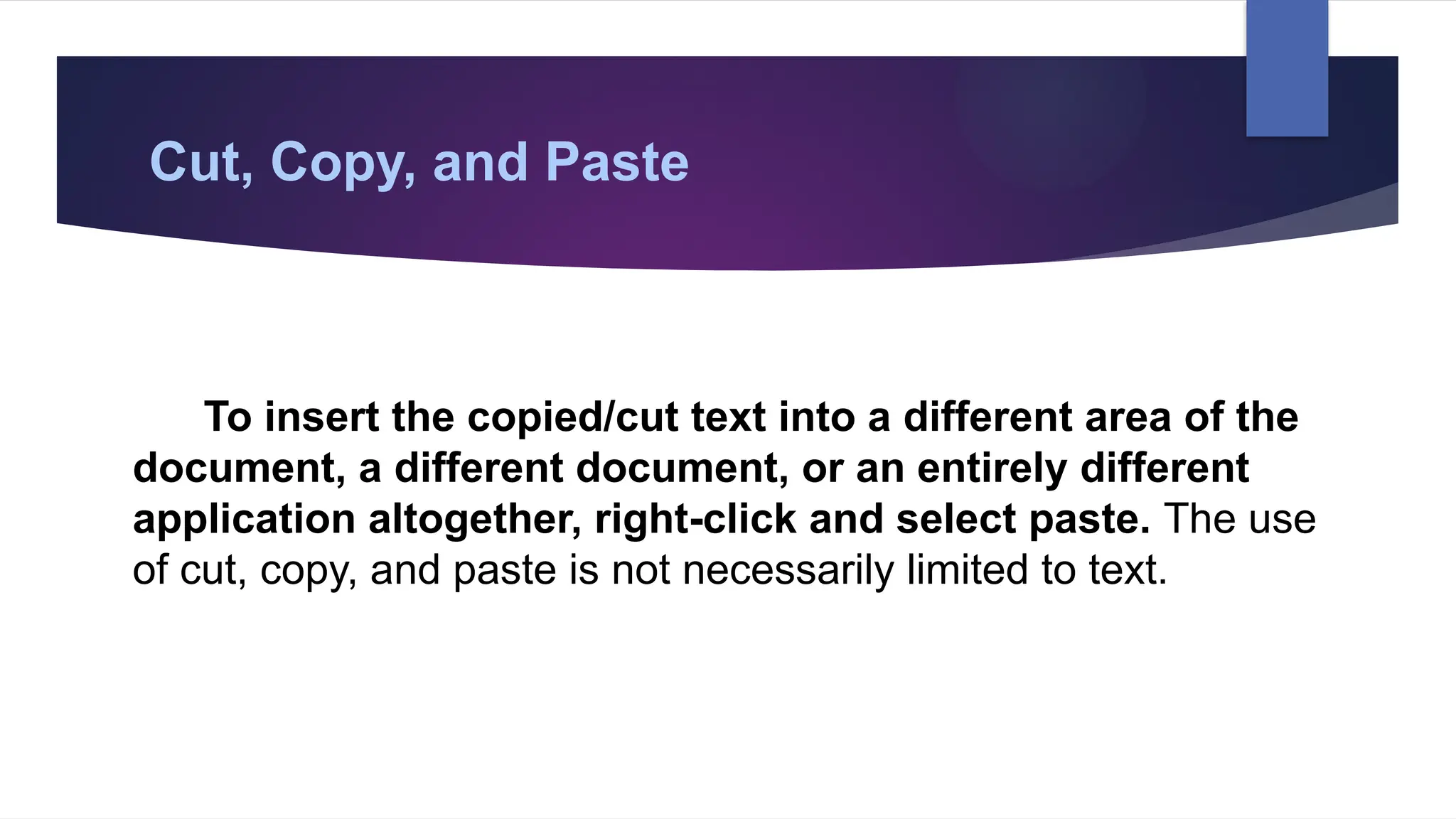 Cut, Copy, and Paste
To insert the copied/cut text into a different area of the
document, a different document, or an entirely different
application altogether, right-click and select paste. The use
of cut, copy, and paste is not necessarily limited to text.
 