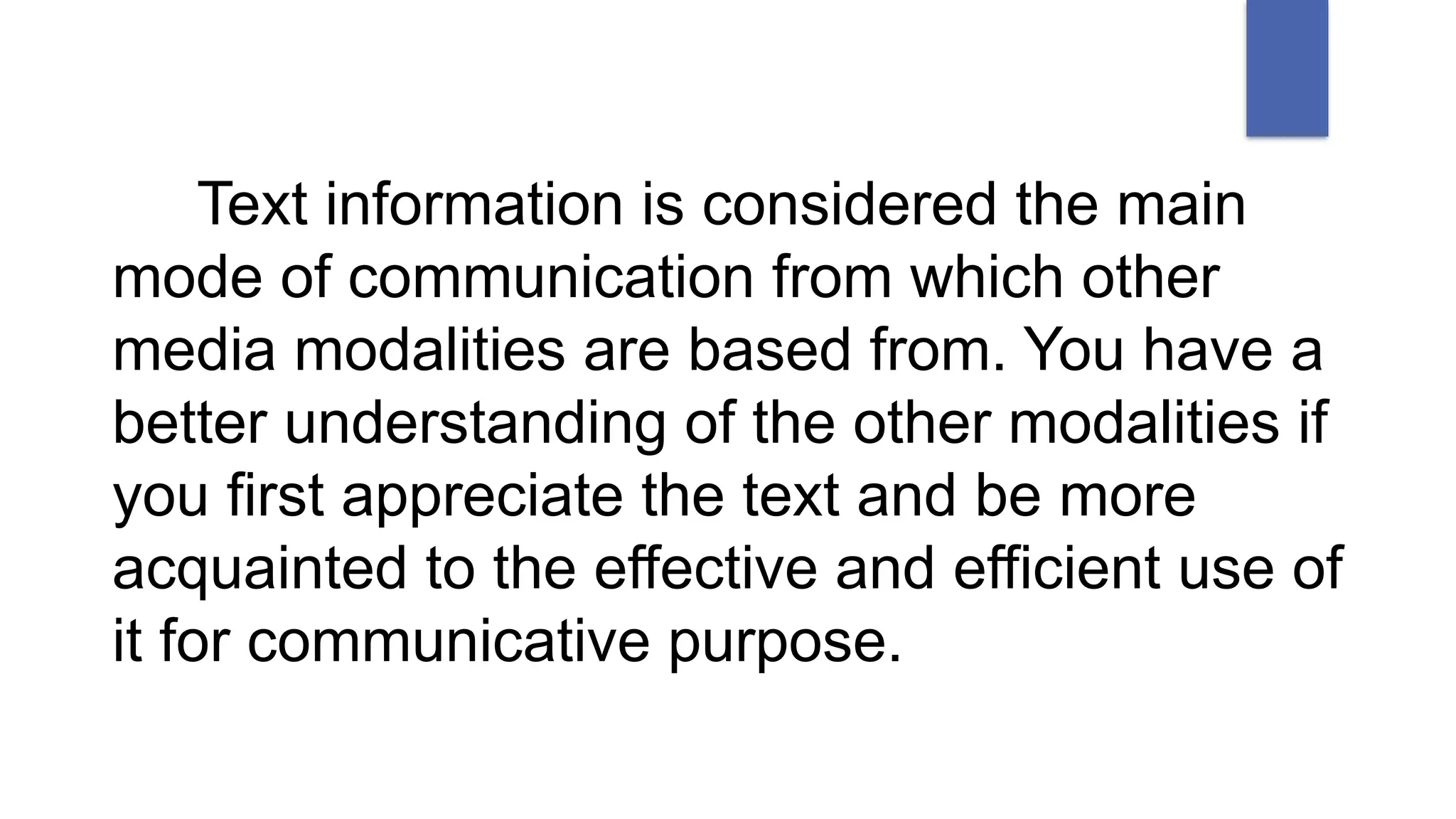 Text information is considered the main
mode of communication from which other
media modalities are based from. You have a
better understanding of the other modalities if
you first appreciate the text and be more
acquainted to the effective and efficient use of
it for communicative purpose.
 