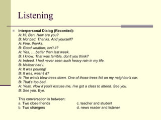 Listening
 Interpersonal Dialog (Recorded):
A: Hi, Ben. How are you?
B: Not bad. Thanks. And yourself?
A: Fine, thanks.
B: Good weather, isn’t it?
A: Yes, … better than last week.
B: I know. That was terrible, don’t you think?
A: Indeed. I had never seen such heavy rain in my life.
B: Neither had I.
A: It was pouring!
B: It was, wasn’t it?
A: The winds blew trees down. One of those trees fell on my neighbor’s car.
B: That’s too bad.
A: Yeah. Now if you’ll excuse me, I’ve got a class to attend. See you.
B: See you. Bye.
This conversation is between:
a. Two close friends c. teacher and student
b. Two strangers d. news reader and listener
 