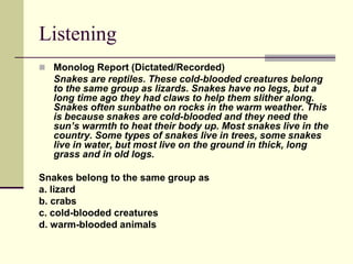 Listening
 Monolog Report (Dictated/Recorded)
Snakes are reptiles. These cold-blooded creatures belong
to the same group as lizards. Snakes have no legs, but a
long time ago they had claws to help them slither along.
Snakes often sunbathe on rocks in the warm weather. This
is because snakes are cold-blooded and they need the
sun’s warmth to heat their body up. Most snakes live in the
country. Some types of snakes live in trees, some snakes
live in water, but most live on the ground in thick, long
grass and in old logs.
Snakes belong to the same group as
a. lizard
b. crabs
c. cold-blooded creatures
d. warm-blooded animals
 