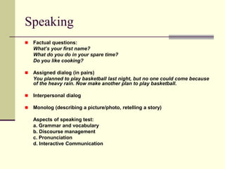 Speaking
 Factual questions:
What’s your first name?
What do you do in your spare time?
Do you like cooking?
 Assigned dialog (in pairs)
You planned to play basketball last night, but no one could come because
of the heavy rain. Now make another plan to play basketball.
 Interpersonal dialog
 Monolog (describing a picture/photo, retelling a story)
Aspects of speaking test:
a. Grammar and vocabulary
b. Discourse management
c. Pronunciation
d. Interactive Communication
 