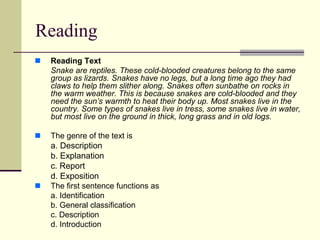 Reading
 Reading Text
Snake are reptiles. These cold-blooded creatures belong to the same
group as lizards. Snakes have no legs, but a long time ago they had
claws to help them slither along. Snakes often sunbathe on rocks in
the warm weather. This is because snakes are cold-blooded and they
need the sun’s warmth to heat their body up. Most snakes live in the
country. Some types of snakes live in tress, some snakes live in water,
but most live on the ground in thick, long grass and in old logs.
 The genre of the text is
a. Description
b. Explanation
c. Report
d. Exposition
 The first sentence functions as
a. Identification
b. General classification
c. Description
d. Introduction
 