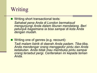 Writing
 Writing short transactional texts:
Sahabat pena Anda di London bermaksud
mengunjungi Anda dalam liburan mendatang. Beri
petunjuk bagaimana ia bisa sampai di kota Anda
dengan mudah.
 Writing one of genres (e.g. recount):
Tadi malam listrik di daerah Anda padam. Tiba-tiba,
Anda mendengar orang menggedor pintu dan Anda
ketakutan. Anda tidak mau membuka pintu sampai
orang tersebut pergi. Ceriterakan ini kepada teman
Anda.
 