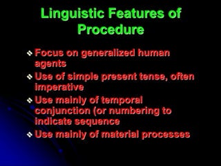 Linguistic Features of
Procedure
 Focus on generalized human
agents
 Use of simple present tense, often
imperative
 Use mainly of temporal
conjunction (or numbering to
indicate sequence
 Use mainly of material processes
 