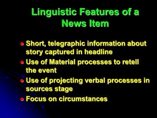 Linguistic Features of a
News Item
 Short, telegraphic information about
story captured in headline
 Use of Material processes to retell
the event
 Use of projecting verbal processes in
sources stage
 Focus on circumstances
 