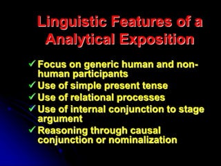 Linguistic Features of a
Analytical Exposition
 Focus on generic human and non-
human participants
 Use of simple present tense
 Use of relational processes
 Use of internal conjunction to stage
argument
 Reasoning through causal
conjunction or nominalization
 