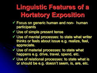 Linguistic Features of a
Hortatory Exposition
 Focus on generic human and non- human
participants
 Use of simple present tense
 Use of mental processes: to state what writer
thinks or feels about issue e.g. realize, feel,
appreciate.
 Use of material processes: to state what
happens e.g. drive, travel, spend, etc.
 Use of relational processes: to state what is
or should be e.g. doesn’t seem, is, are, etc.
 