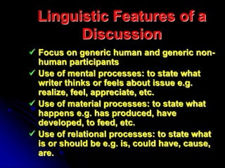 Linguistic Features of a
Discussion
 Focus on generic human and generic non-
human participants
 Use of mental processes: to state what
writer thinks or feels about issue e.g.
realize, feel, appreciate, etc.
 Use of material processes: to state what
happens e.g. has produced, have
developed, to feed, etc.
 Use of relational processes: to state what
is or should be e.g. is, could have, cause,
are.
 