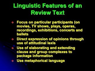 Linguistic Features of an
Review Text
 Focus on particular participants (on
movies, TV shows, plays, operas,
recordings, exhibitions, concerts and
ballets
 Direct expression of opinions through
use of attitudinal lexis
 Use of elaborating and extending
clause and group complexes to
package information
 Use metaphorical language
 