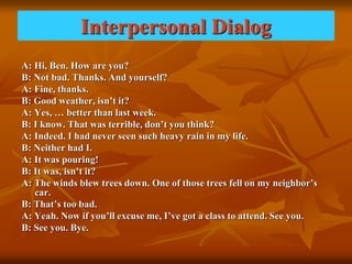 Interpersonal Dialog
A: Hi, Ben. How are you?
B: Not bad. Thanks. And yourself?
A: Fine, thanks.
B: Good weather, isn’t it?
A: Yes, … better than last week.
B: I know. That was terrible, don’t you think?
A: Indeed. I had never seen such heavy rain in my life.
B: Neither had I.
A: It was pouring!
B: It was, isn’t it?
A: The winds blew trees down. One of those trees fell on my neighbor’s
car.
B: That’s too bad.
A: Yeah. Now if you’ll excuse me, I’ve got a class to attend. See you.
B: See you. Bye.
 