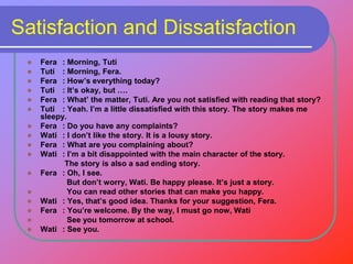 Satisfaction and Dissatisfaction
 Fera : Morning, Tuti
 Tuti : Morning, Fera.
 Fera : How’s everything today?
 Tuti : It’s okay, but ….
 Fera : What’ the matter, Tuti. Are you not satisfied with reading that story?
 Tuti : Yeah. I’m a little dissatisfied with this story. The story makes me
sleepy.
 Fera : Do you have any complaints?
 Wati : I don’t like the story. It is a lousy story.
 Fera : What are you complaining about?
 Wati : I’m a bit disappointed with the main character of the story.
The story is also a sad ending story.
 Fera : Oh, I see.
But don’t worry, Wati. Be happy please. It’s just a story.
 You can read other stories that can make you happy.
 Wati : Yes, that’s good idea. Thanks for your suggestion, Fera.
 Fera : You’re welcome. By the way, I must go now, Wati
 See you tomorrow at school.
 Wati : See you.
 