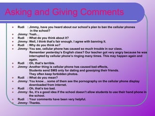 Asking and Giving Comments
 Rudi : Jimmy, have you heard about our school’s plan to ban the cellular phones
in the school?
 Jimmy: Yeah…
 Rudi : What do you think about it?
 Jimmy: Well, I think that’s fair enough. I agree with banning it.
 Rudi : Why do you think so?
 Jimmy: You see, cellular phone has caused so much trouble in our class.
Remember yesterday’s English class? Our teacher got very angry because he was
interrupted by cellular phone’s ringing many times. This may happen again and
again.
 Rudi : Oh, that’s terrible.
 Jimmy: Another thing is cellular phone has caused bad effects,
Students send SMS only for dating and gossiping their friends.
They often keep forbidden photos.
 Rudi : What do you mean?
 Jimmy: You know… some of them see the pornography on the cellular phone display
downloaded from internet.
 Rudi : Oh, that’s too bad.
 Jimmy: So, it’s a good idea if the school doesn’t allow students to use their hand phone in
the school.
 Rudi : Your comments have been very helpful.
 Jimmy: Thanks.
 