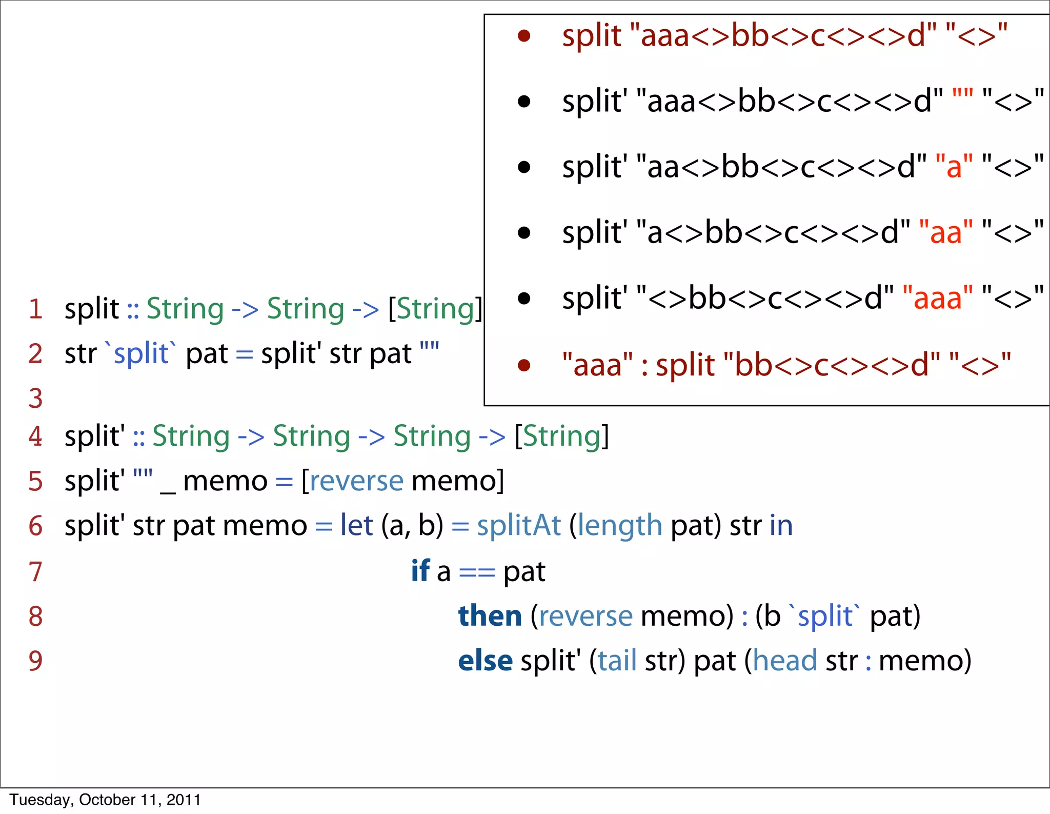 •   split "aaa<>bb<>c<><>d" "<>"

                                               •   split' "aaa<>bb<>c<><>d" "" "<>"

                                               •   split' "aa<>bb<>c<><>d" "a" "<>"

                                               •   split' "a<>bb<>c<><>d" "aa" "<>"

  1    split :: String -> String -> [String]   •   split' "<>bb<>c<><>d" "aaa" "<>"
  2
  3
       str `split` pat = split' str pat ""
                                               •   "aaa" : split "bb<>c<><>d" "<>"

  4    split' :: String -> String -> String -> [String]
  5    split' "" _ memo = [reverse memo]
  6    split' str pat memo = let (a, b) = splitAt (length pat) str in
  7    ______________________if a == pat
  8    _________________________then (reverse memo) : (b `split` pat)
  9    _________________________else split' (tail str) pat (head str : memo)



Tuesday, October 11, 2011
 