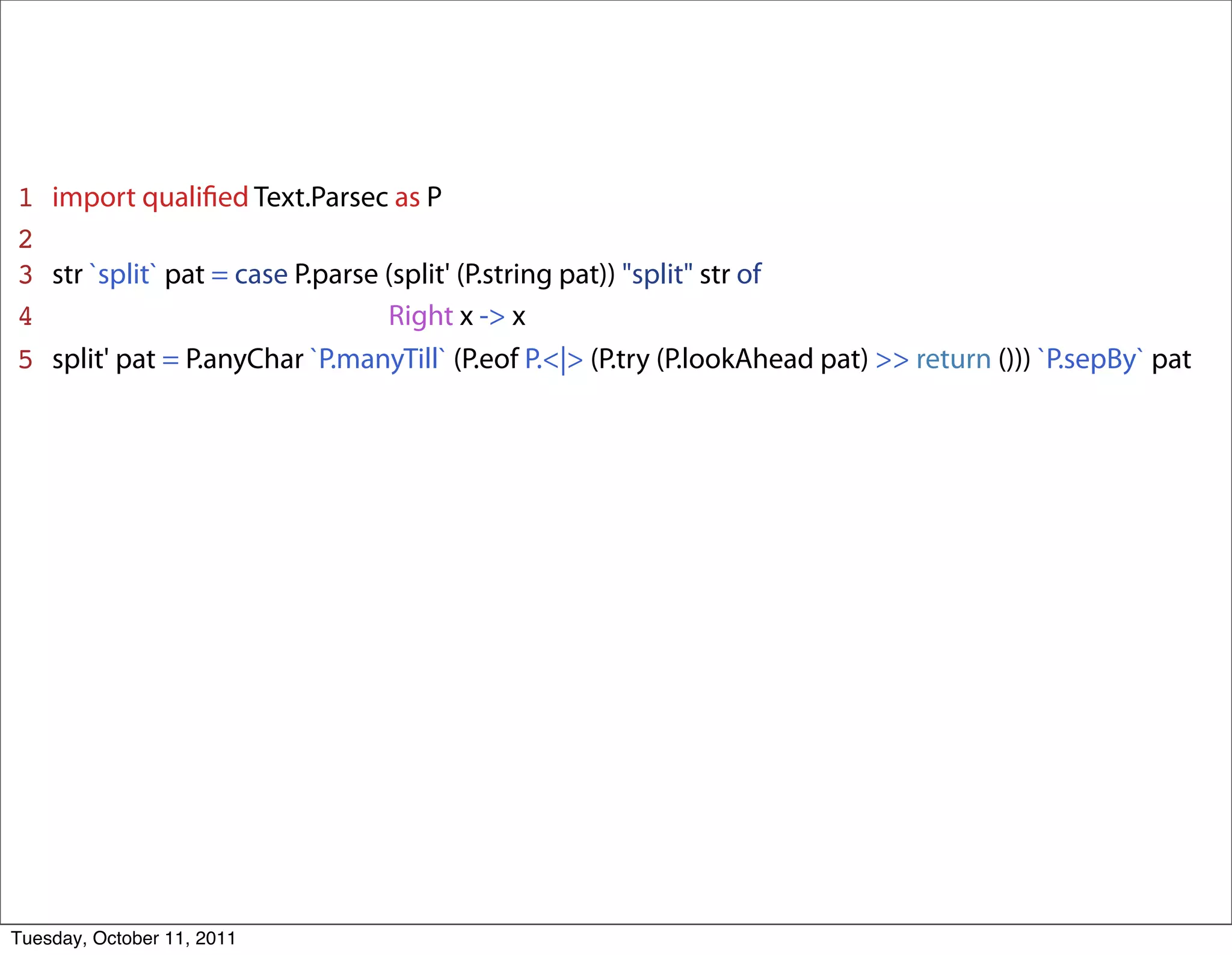 1   import qualiﬁed Text.Parsec as P
2
3   str `split` pat = case P.parse (split' (P.string pat)) "split" str of
4   _______________________Right x -> x
5   split' pat = P.anyChar `P.manyTill` (P.eof P.<|> (P.try (P.lookAhead pat) >> return ())) `P.sepBy` pat




Tuesday, October 11, 2011
 