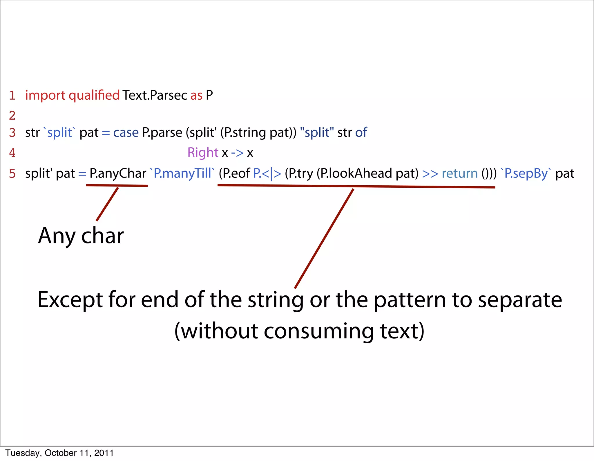 1   import qualiﬁed Text.Parsec as P
2
3   str `split` pat = case P.parse (split' (P.string pat)) "split" str of
4   _______________________Right x -> x
5   split' pat = P.anyChar `P.manyTill` (P.eof P.<|> (P.try (P.lookAhead pat) >> return ())) `P.sepBy` pat



       Any char

       Except for end of the string or the pattern to separate
                     (without consuming text)



Tuesday, October 11, 2011
 
