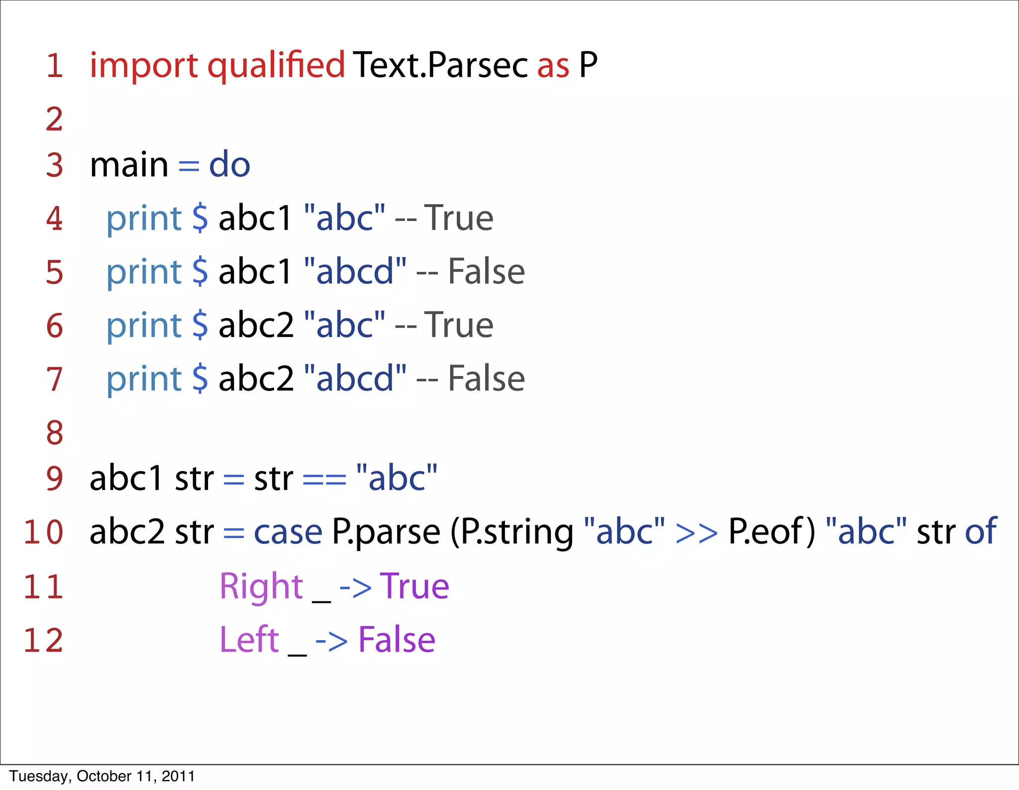 1       import qualiﬁed Text.Parsec as P
  2
  3       main = do
  4        print $ abc1 "abc" -- True
  5        print $ abc1 "abcd" -- False
  6        print $ abc2 "abc" -- True
  7        print $ abc2 "abcd" -- False
  8
  9       abc1 str = str == "abc"
 10       abc2 str = case P.parse (P.string "abc" >> P.eof ) "abc" str of
 11                Right _ -> True
 12                Left _ -> False


Tuesday, October 11, 2011
 