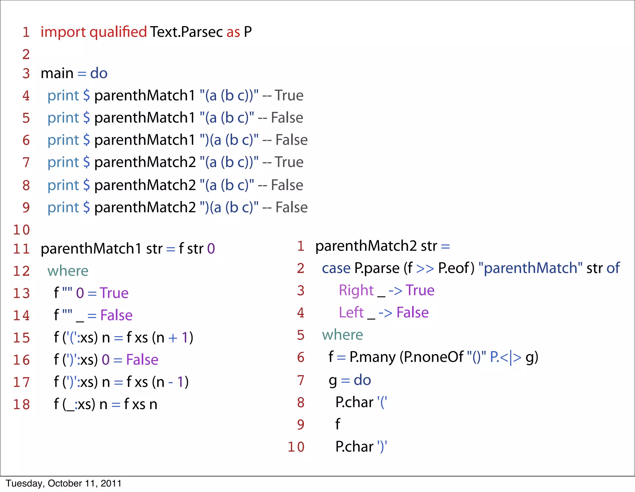 1 import qualiﬁed Text.Parsec as P
  2
  3 main = do
  4 print $ parenthMatch1 "(a (b c))" -- True
  5 print $ parenthMatch1 "(a (b c)" -- False
  6 print $ parenthMatch1 ")(a (b c)" -- False
  7 print $ parenthMatch2 "(a (b c))" -- True
  8 print $ parenthMatch2 "(a (b c)" -- False
  9 print $ parenthMatch2 ")(a (b c)" -- False
 10
 11 parenthMatch1 str = f str 0             1 parenthMatch2 str =
 12 where                                   2 case P.parse (f >> P.eof ) "parenthMatch" str of
 13 f "" 0 = True                           3     Right _ -> True
 14 f "" _ = False                          4     Left _ -> False
 15 f ('(':xs) n = f xs (n + 1)             5 where
 16 f (')':xs) 0 = False                    6 f = P.many (P.noneOf "()" P.<|> g)
 17 f (')':xs) n = f xs (n - 1)             7 g = do
 18 f (_:xs) n = f xs n                     8    P.char '('
                                            9    f
                                           10    P.char ')'

Tuesday, October 11, 2011
 