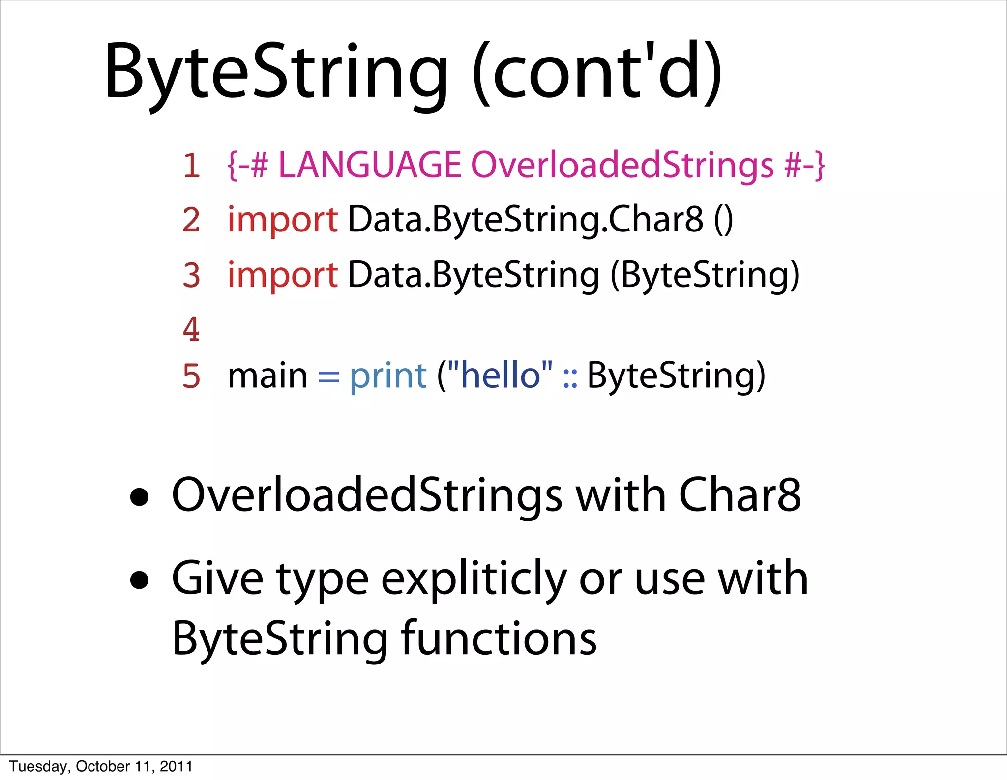 ByteString (cont'd)
                       1    {-# LANGUAGE OverloadedStrings #-}
                       2    import Data.ByteString.Char8 ()
                       3    import Data.ByteString (ByteString)
                       4
                       5    main = print ("hello" :: ByteString)


               • OverloadedStrings with Char8
               • Give type expliticly or use with
                     ByteString functions

Tuesday, October 11, 2011
 