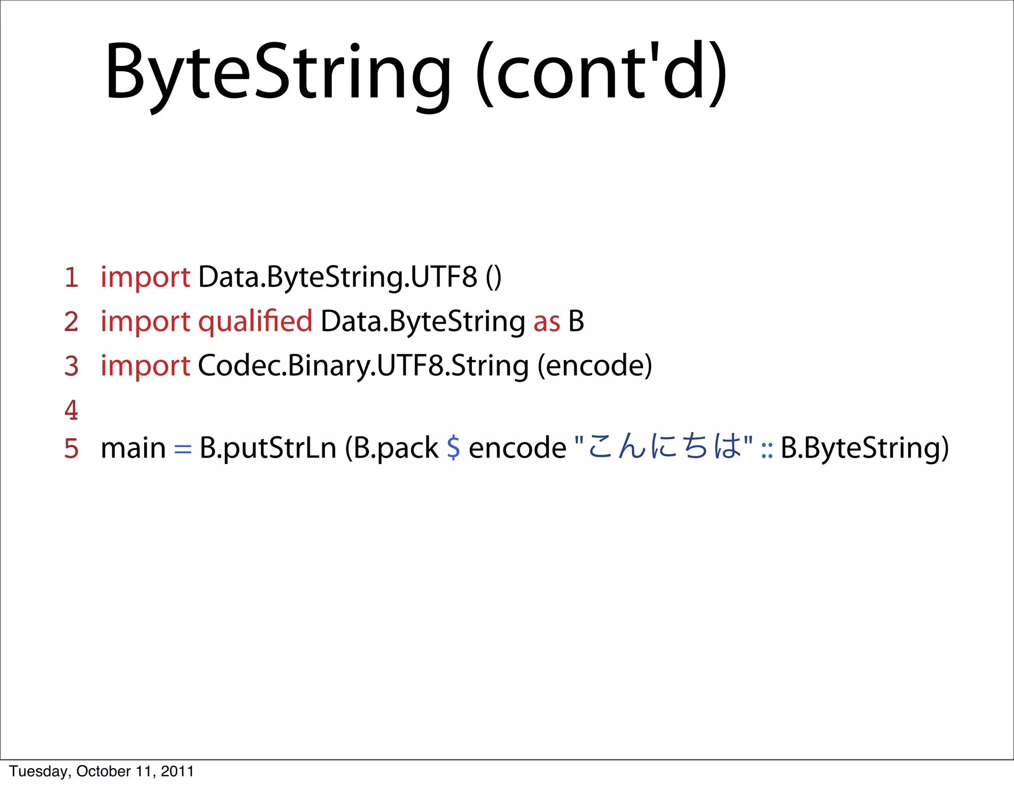 ByteString (cont'd)

       1    import Data.ByteString.UTF8 ()
       2    import qualiﬁed Data.ByteString as B
       3    import Codec.Binary.UTF8.String (encode)
       4
       5    main = B.putStrLn (B.pack $ encode "       " :: B.ByteString)




Tuesday, October 11, 2011
 